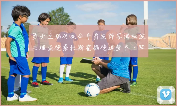 勇士主场对决公牛首发阵容揭秘波杰理查德桑托斯霍福德追梦齐上阵