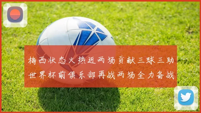 梅西状态火热近两场贡献三球三助世界杯前俱乐部再战两场全力备战大赛