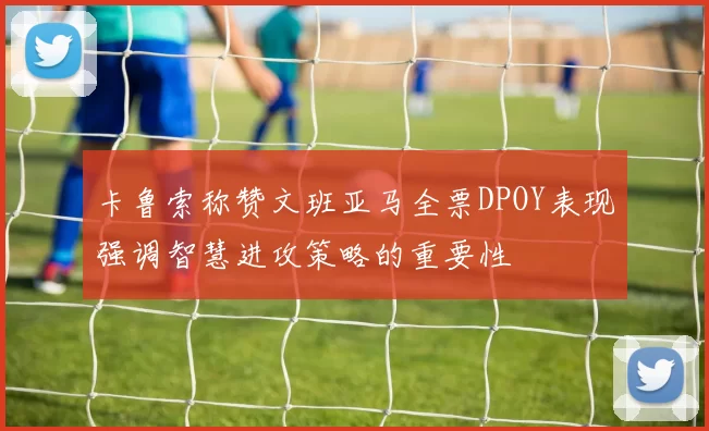 卡鲁索称赞文班亚马全票DPOY表现强调智慧进攻策略的重要性