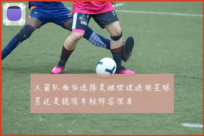火箭队面临选择是继续追逐明星球员还是稳固年轻阵容深度