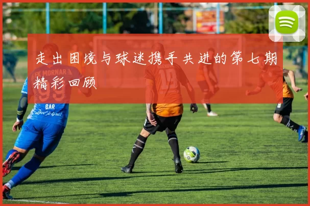 走出困境与球迷携手共进的第七期精彩回顾