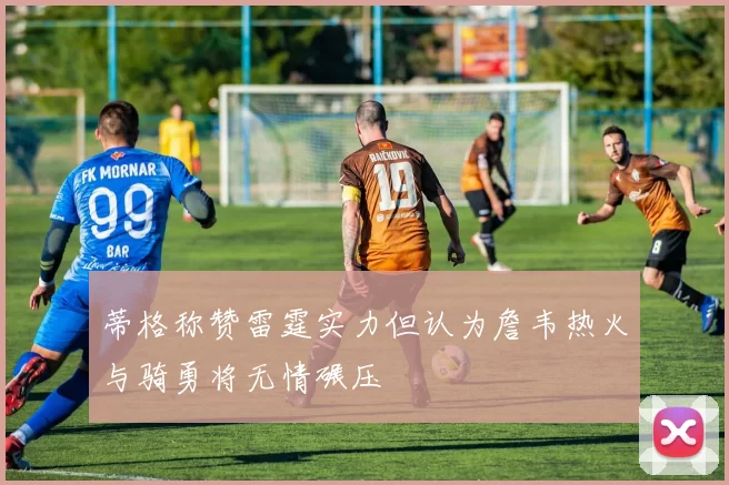 蒂格称赞雷霆实力但认为詹韦热火与骑勇将无情碾压