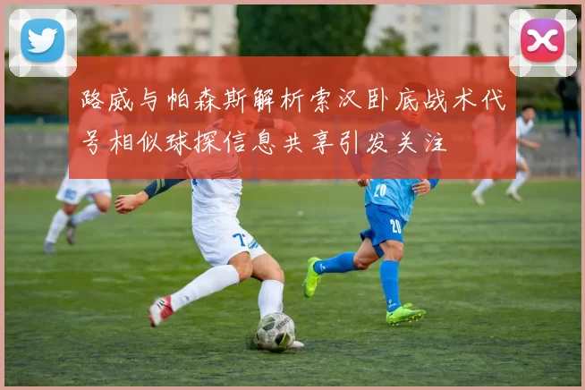 路威与帕森斯解析索汉卧底战术代号相似球探信息共享引发关注