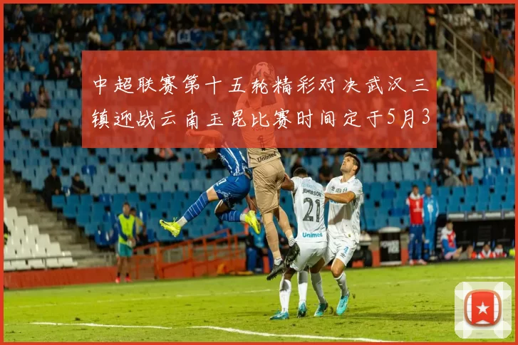 中超联赛第十五轮精彩对决武汉三镇迎战云南玉昆比赛时间定于5月31日19时35分