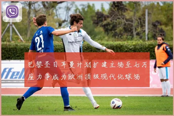 巴黎圣日耳曼计划扩建主场至七万座力争成为欧洲顶级现代化球场