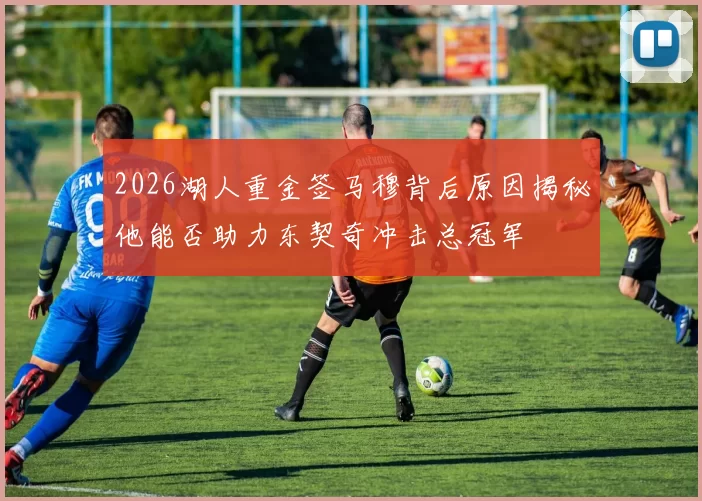 2026湖人重金签马穆背后原因揭秘他能否助力东契奇冲击总冠军