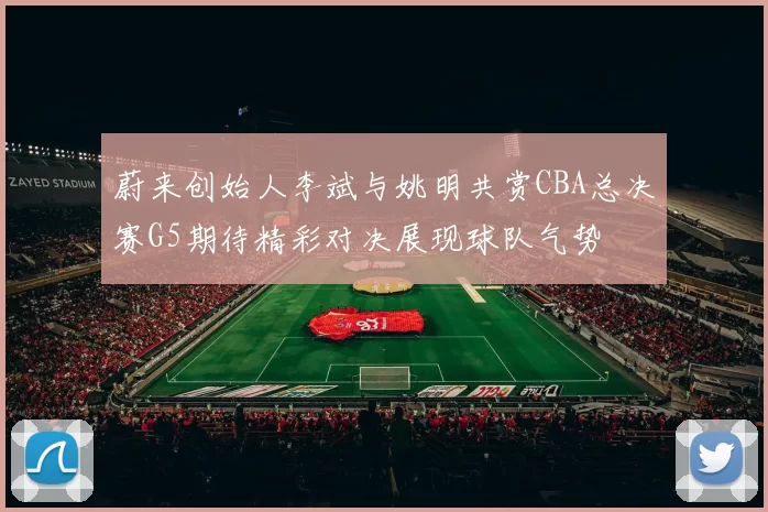 蔚来创始人李斌与姚明共赏CBA总决赛G5期待精彩对决展现球队气势