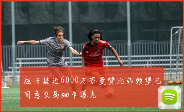 纽卡接近6000万签曼赞比弗赖堡已同意交易细节曝光