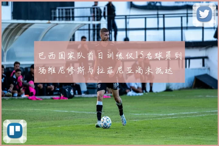 巴西国家队首日训练仅15名球员到场维尼修斯与拉菲尼亚尚未抵达