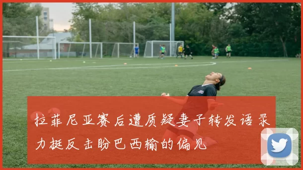 拉菲尼亚赛后遭质疑妻子转发语录力挺反击盼巴西输的偏见