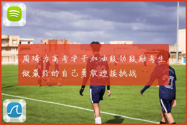 周琦为高考学子加油鼓劲鼓励考生做最好的自己勇敢迎接挑战