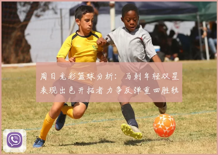 周日竞彩篮球分析：马刺年轻双星表现出色开拓者力争反弹重回胜轨