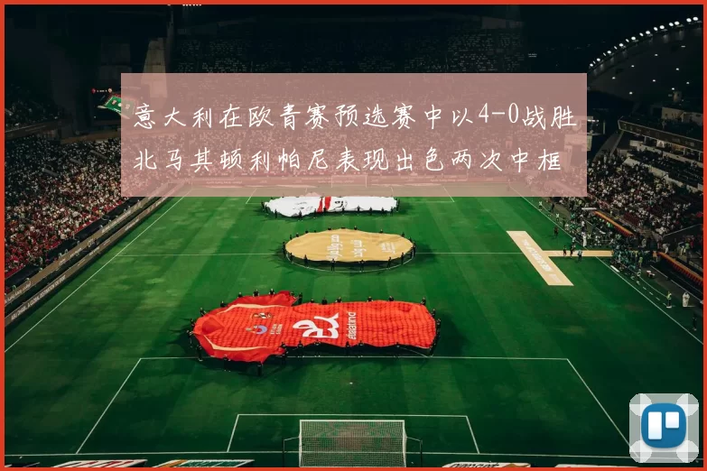 意大利在欧青赛预选赛中以4-0战胜北马其顿利帕尼表现出色两次中框并打入一球