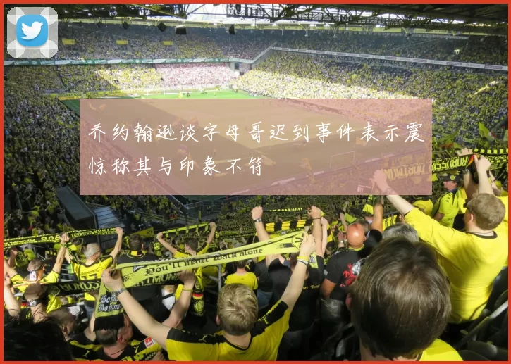 乔约翰逊谈字母哥迟到事件表示震惊称其与印象不符