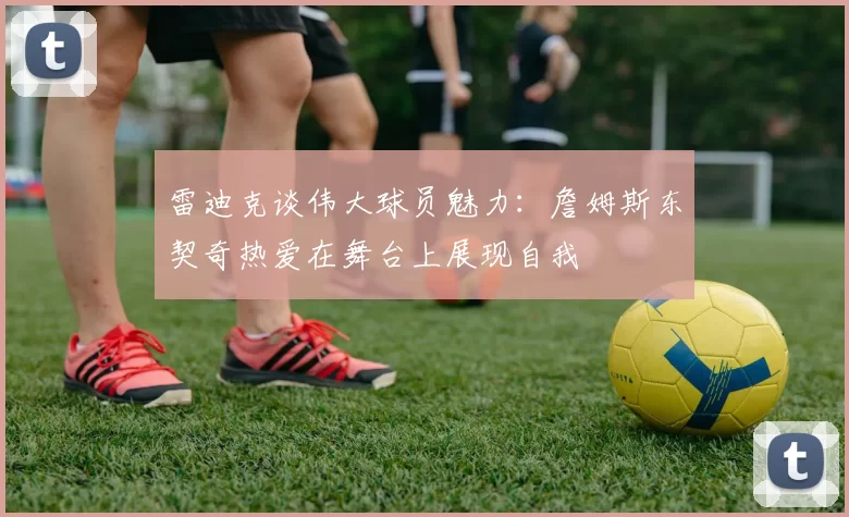 雷迪克谈伟大球员魅力：詹姆斯东契奇热爱在舞台上展现自我