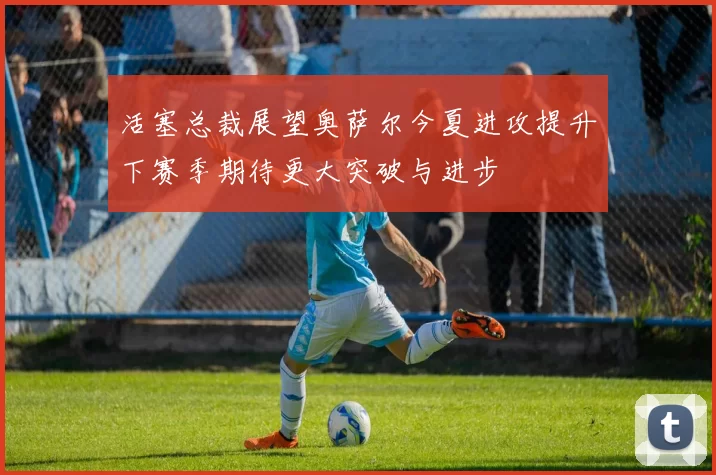 活塞总裁展望奥萨尔今夏进攻提升下赛季期待更大突破与进步